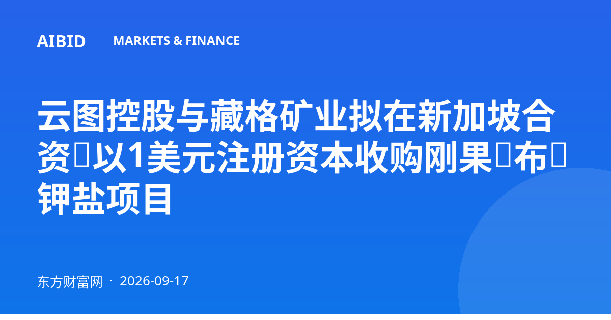 云图控股与藏格矿业拟在新加坡合资,以1美元注册资本收购刚果(布)钾盐项目