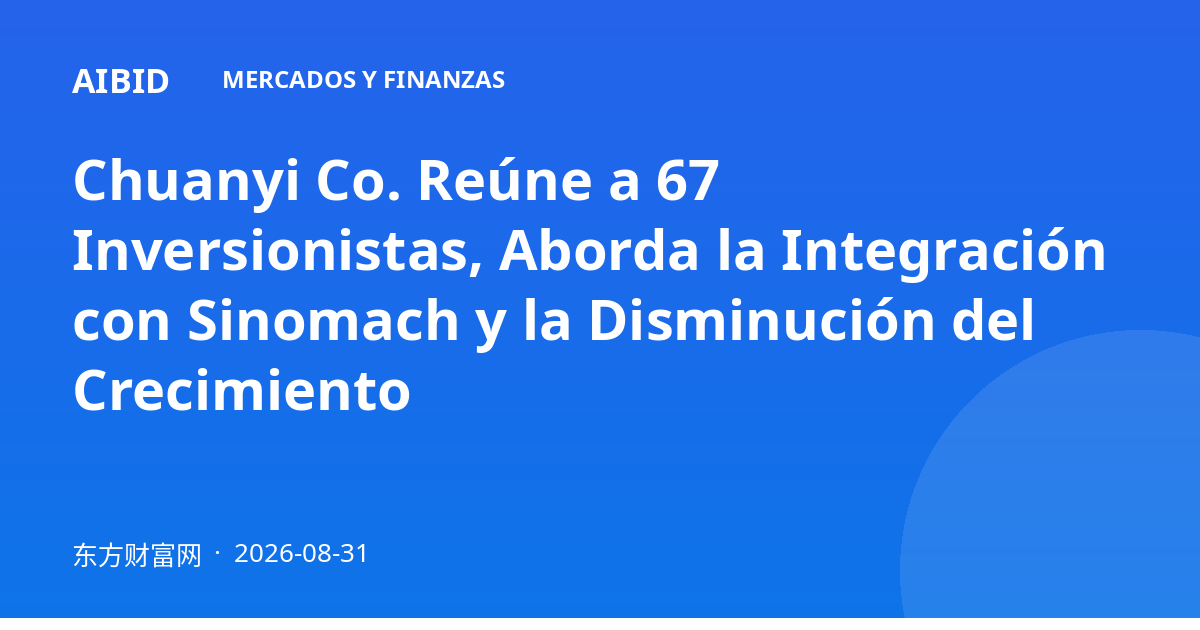 Chuanyi Co. Reúne a 67 Inversionistas, Aborda la Integración con Sinomach y la Disminución del Crecimiento