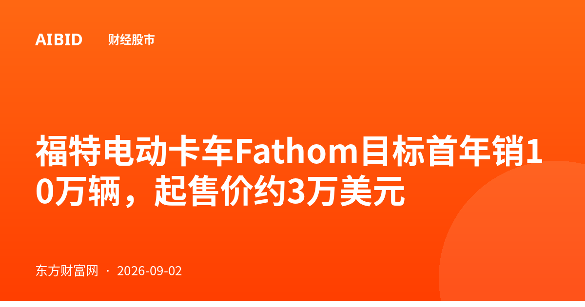 福特电动卡车Fathom目标首年销10万辆，起售价约3万美元