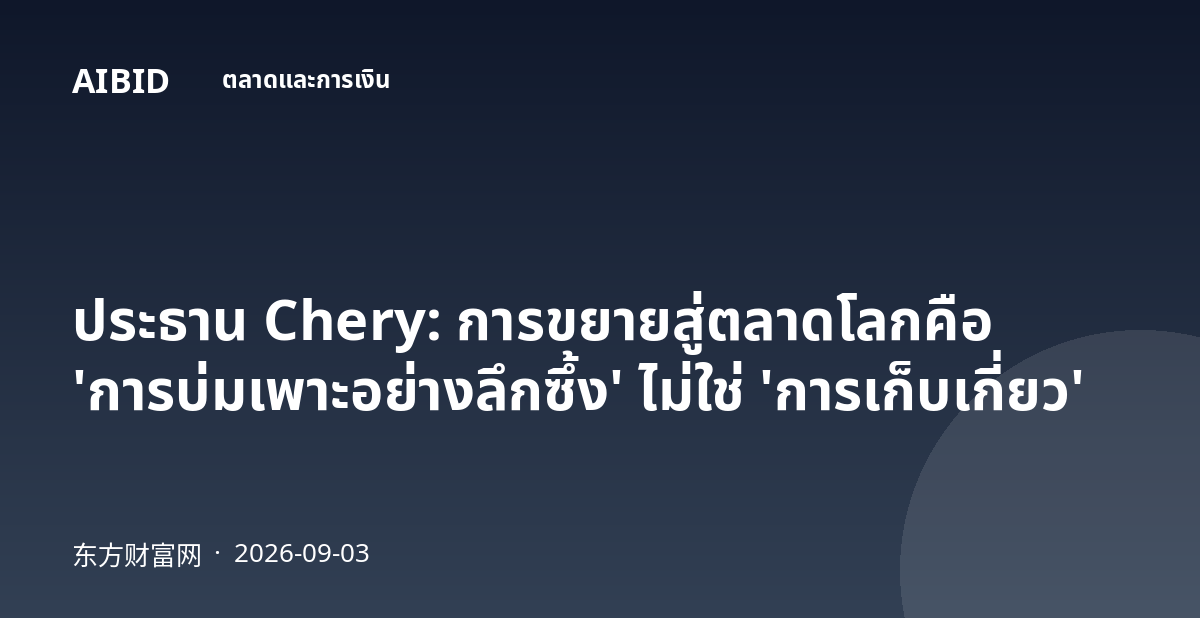 ประธาน Chery: การขยายสู่ตลาดโลกคือ 'การบ่มเพาะอย่างลึกซึ้ง' ไม่ใช่ 'การเก็บเกี่ยว'