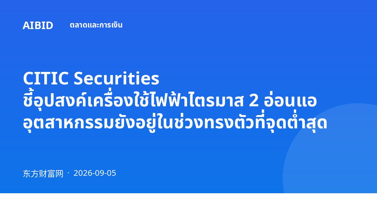 CITIC Securities ชี้อุปสงค์เครื่องใช้ไฟฟ้าไตรมาส 2 อ่อนแอ อุตสาหกรรมยังอยู่ในช่วงทรงตัวที่จุดต่ำสุด