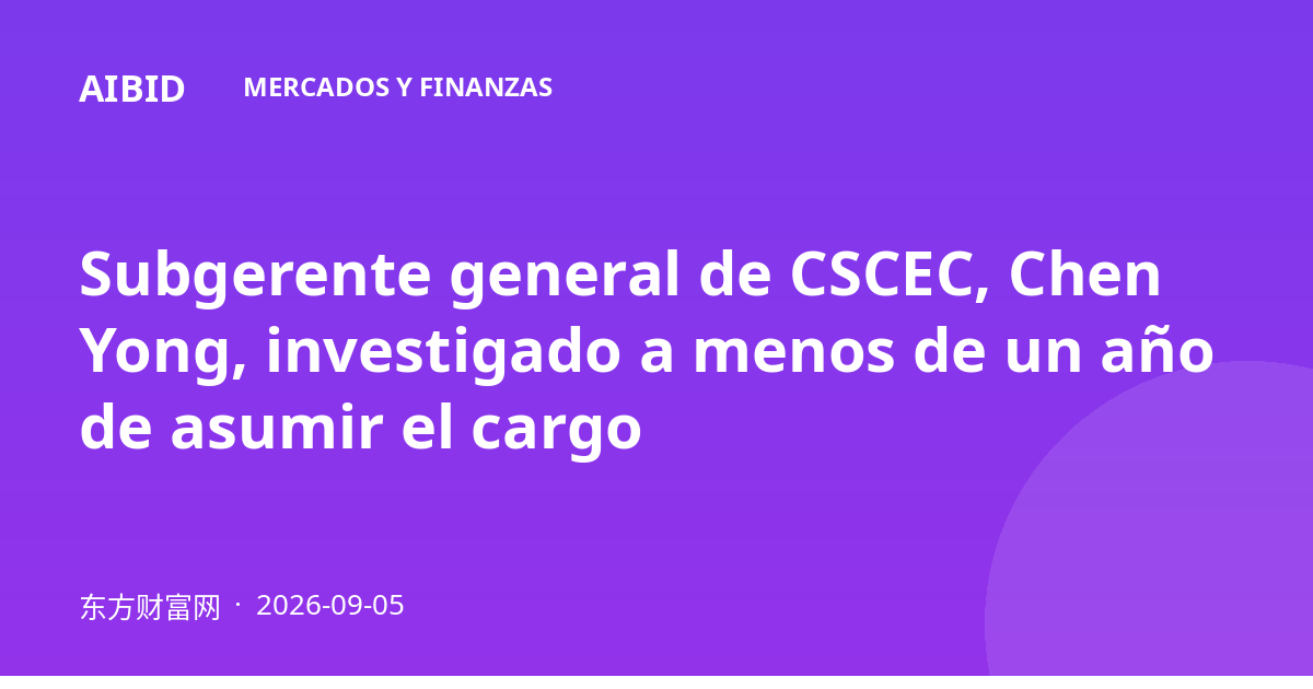 Subgerente general de CSCEC, Chen Yong, investigado a menos de un año de asumir el cargo