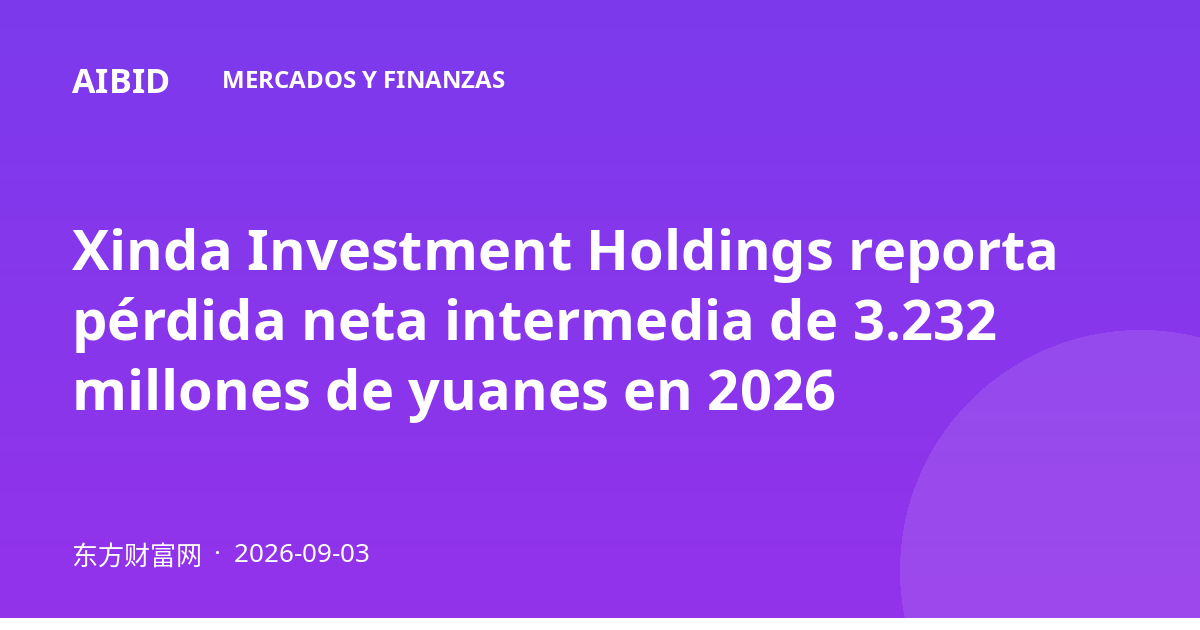 Xinda Investment Holdings reporta pérdida neta intermedia de 3.232 millones de yuanes en 2026