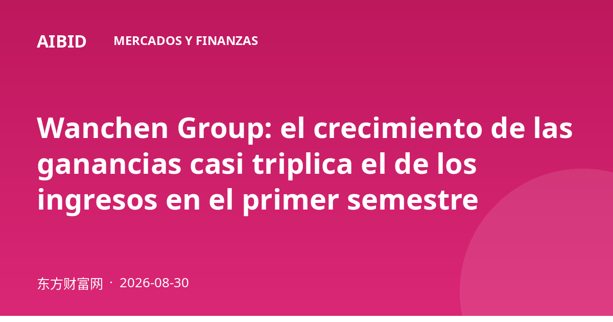 Wanchen Group: el crecimiento de las ganancias casi triplica el de los ingresos en el primer semestre