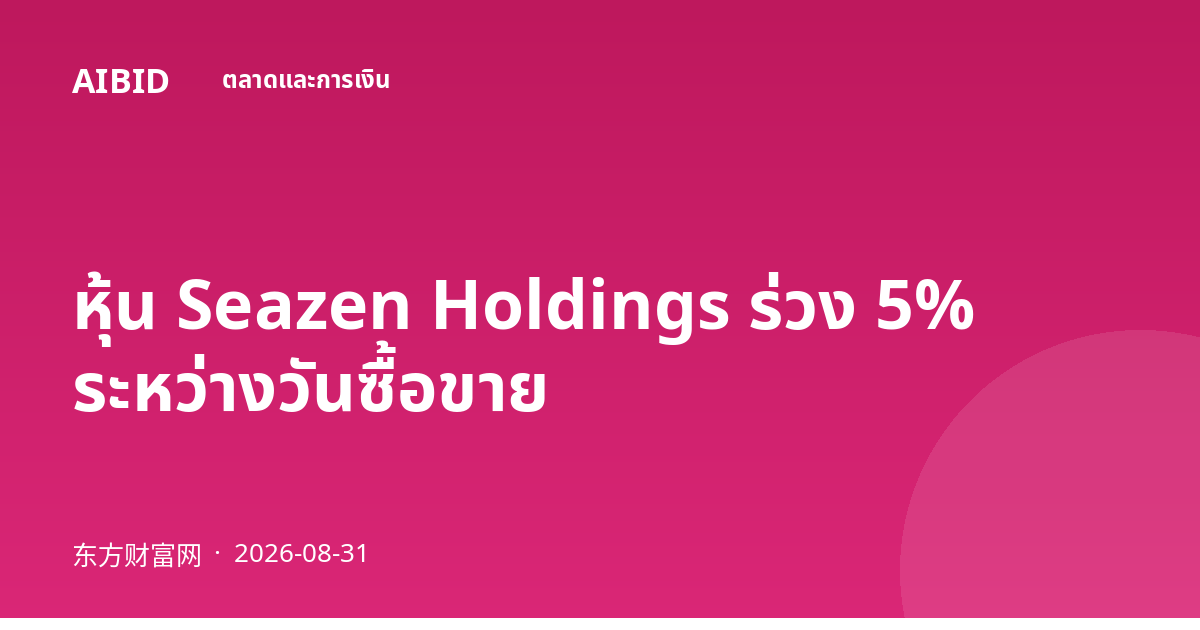 หุ้น Seazen Holdings ร่วง 5% ระหว่างวันซื้อขาย