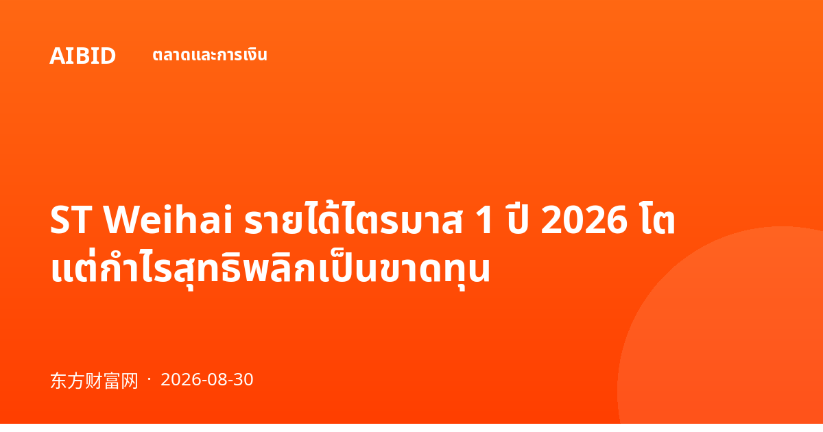 ST Weihai รายได้ไตรมาส 1 ปี 2026 โต แต่กำไรสุทธิพลิกเป็นขาดทุน