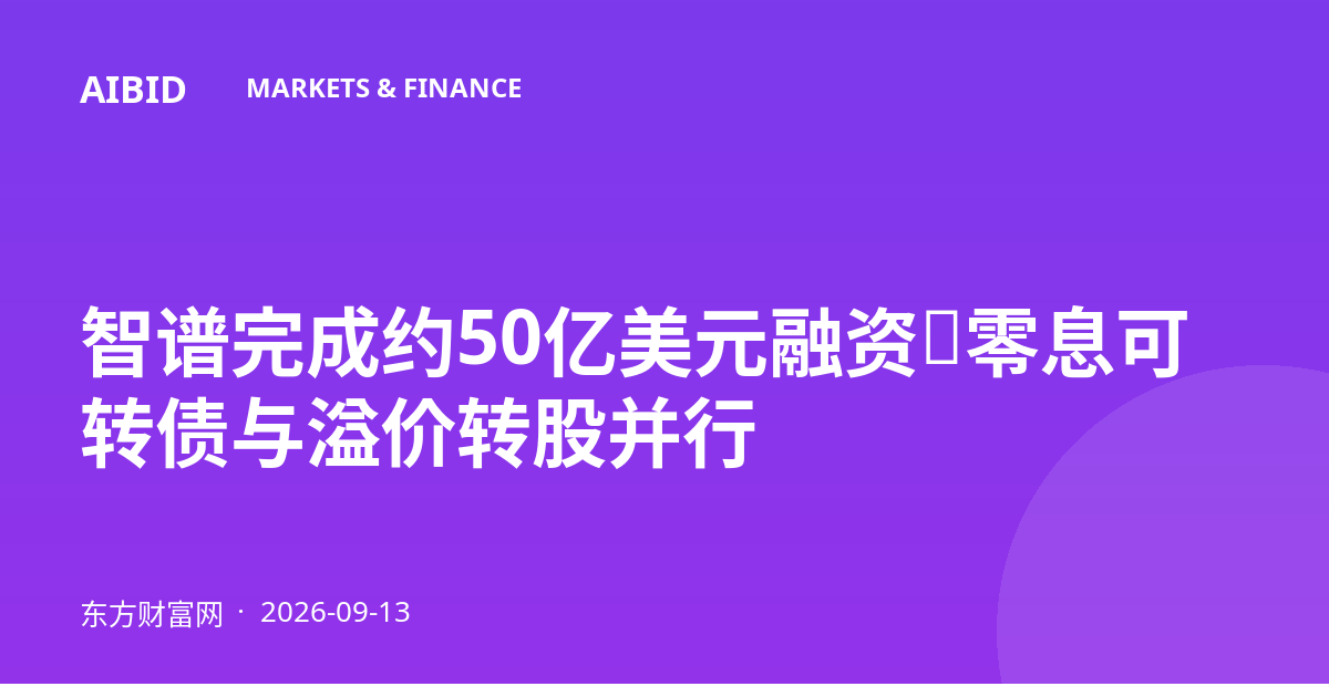 智谱完成约50亿美元融资，零息可转债与溢价转股并行